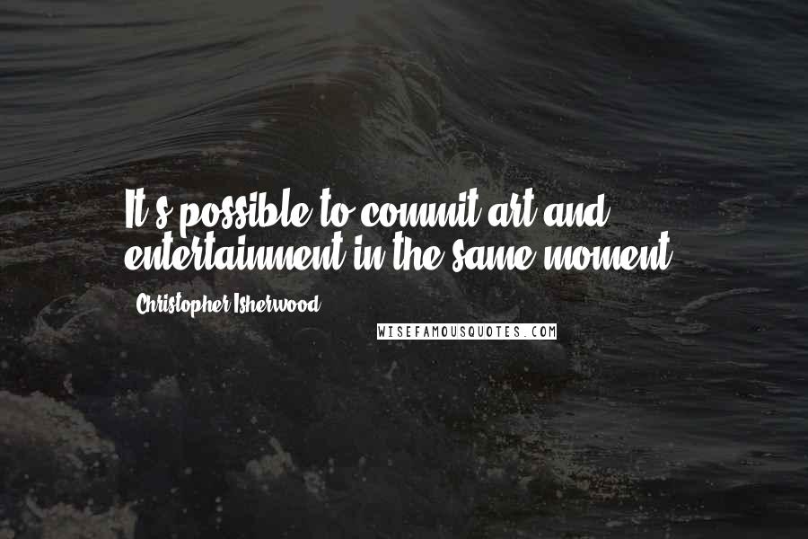 Christopher Isherwood Quotes: It's possible to commit art and entertainment in the same moment.