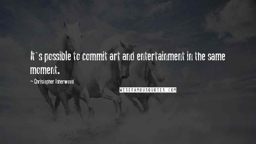 Christopher Isherwood Quotes: It's possible to commit art and entertainment in the same moment.