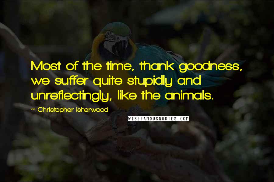 Christopher Isherwood Quotes: Most of the time, thank goodness, we suffer quite stupidly and unreflectingly, like the animals.