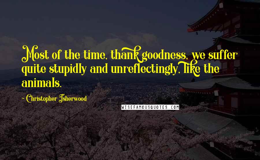 Christopher Isherwood Quotes: Most of the time, thank goodness, we suffer quite stupidly and unreflectingly, like the animals.