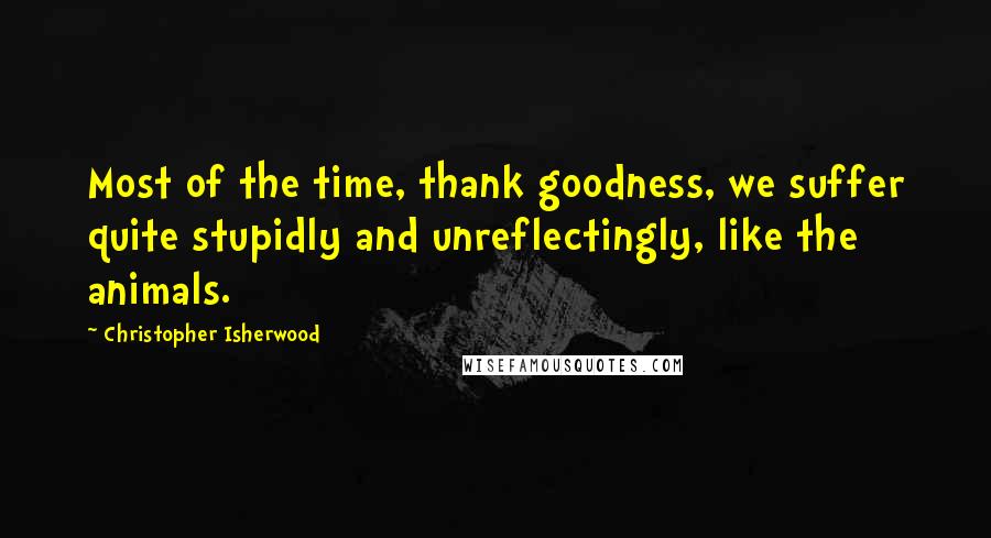 Christopher Isherwood Quotes: Most of the time, thank goodness, we suffer quite stupidly and unreflectingly, like the animals.