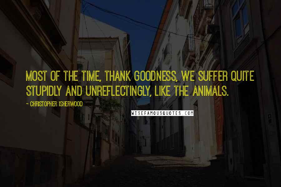 Christopher Isherwood Quotes: Most of the time, thank goodness, we suffer quite stupidly and unreflectingly, like the animals.