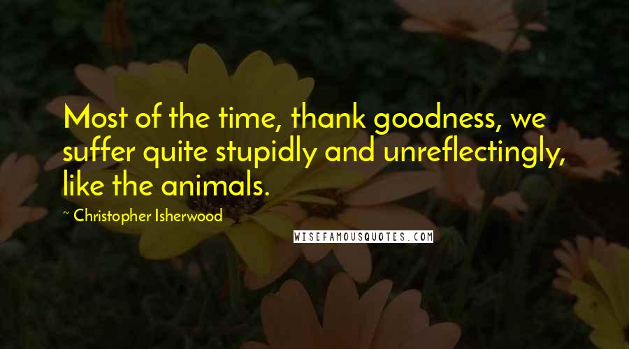 Christopher Isherwood Quotes: Most of the time, thank goodness, we suffer quite stupidly and unreflectingly, like the animals.