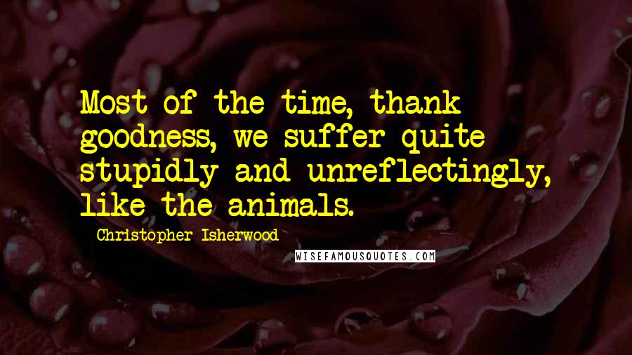 Christopher Isherwood Quotes: Most of the time, thank goodness, we suffer quite stupidly and unreflectingly, like the animals.