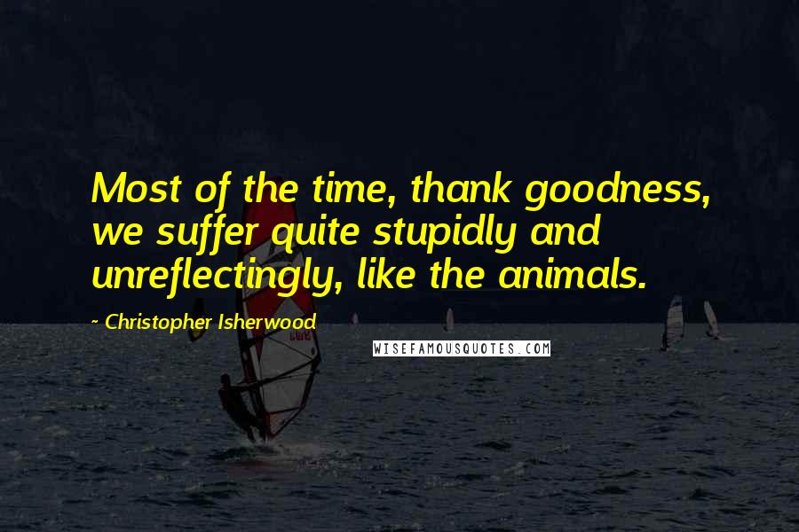 Christopher Isherwood Quotes: Most of the time, thank goodness, we suffer quite stupidly and unreflectingly, like the animals.