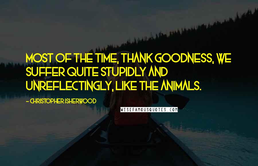 Christopher Isherwood Quotes: Most of the time, thank goodness, we suffer quite stupidly and unreflectingly, like the animals.