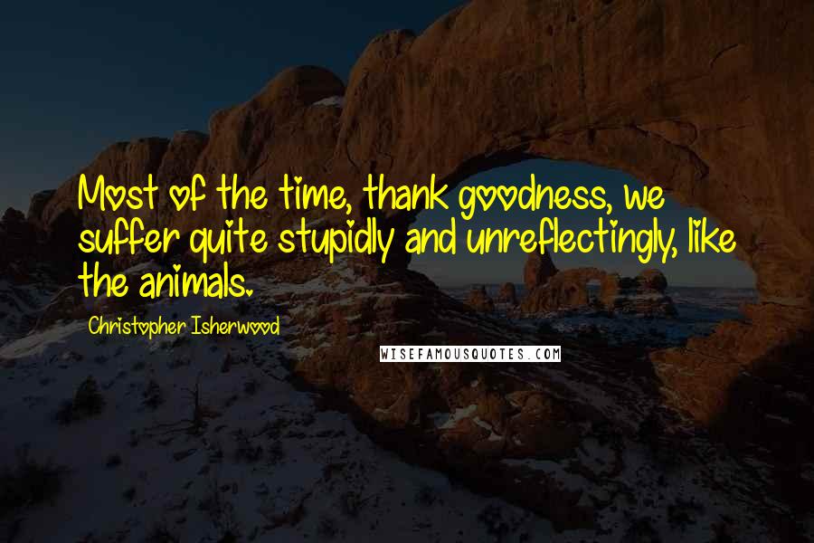 Christopher Isherwood Quotes: Most of the time, thank goodness, we suffer quite stupidly and unreflectingly, like the animals.