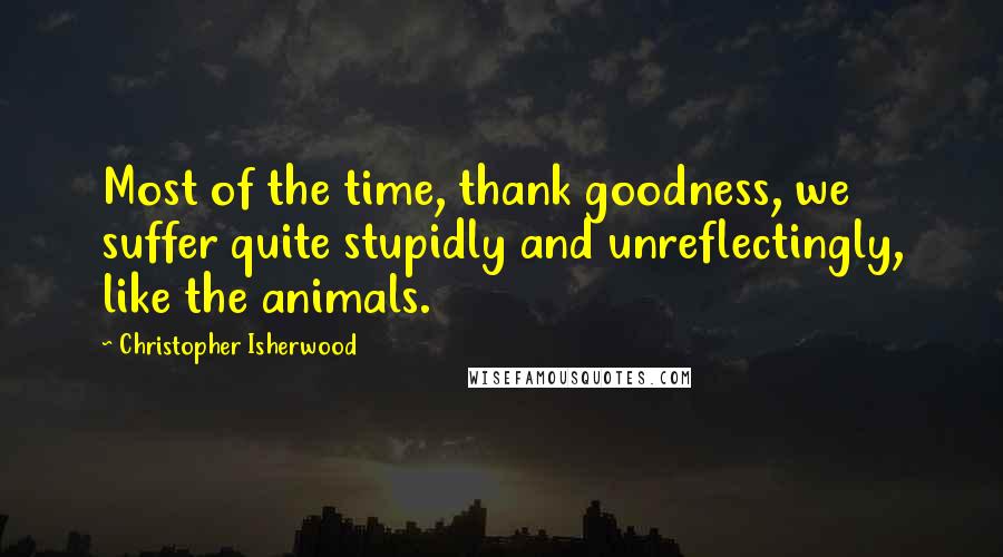 Christopher Isherwood Quotes: Most of the time, thank goodness, we suffer quite stupidly and unreflectingly, like the animals.