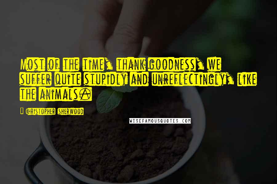 Christopher Isherwood Quotes: Most of the time, thank goodness, we suffer quite stupidly and unreflectingly, like the animals.