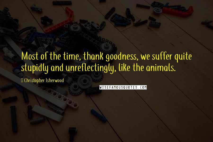 Christopher Isherwood Quotes: Most of the time, thank goodness, we suffer quite stupidly and unreflectingly, like the animals.