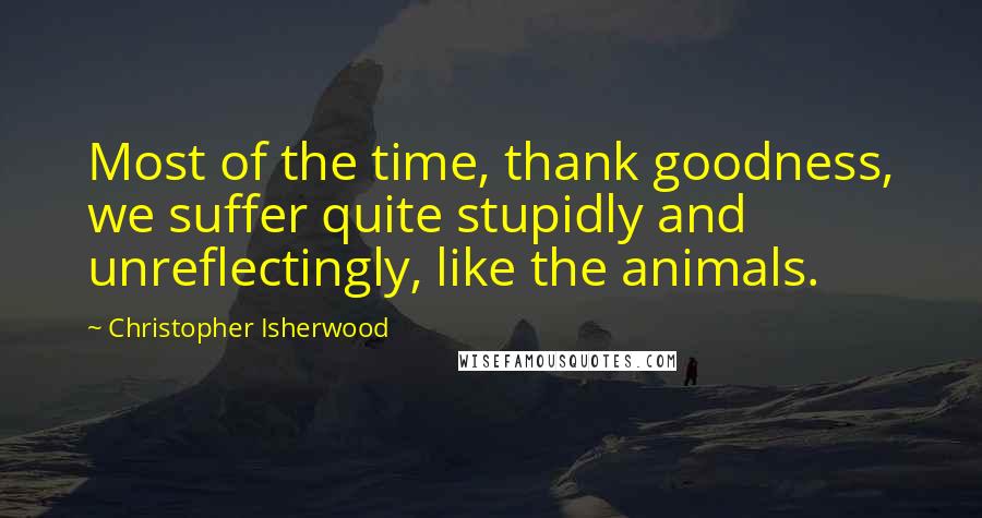 Christopher Isherwood Quotes: Most of the time, thank goodness, we suffer quite stupidly and unreflectingly, like the animals.