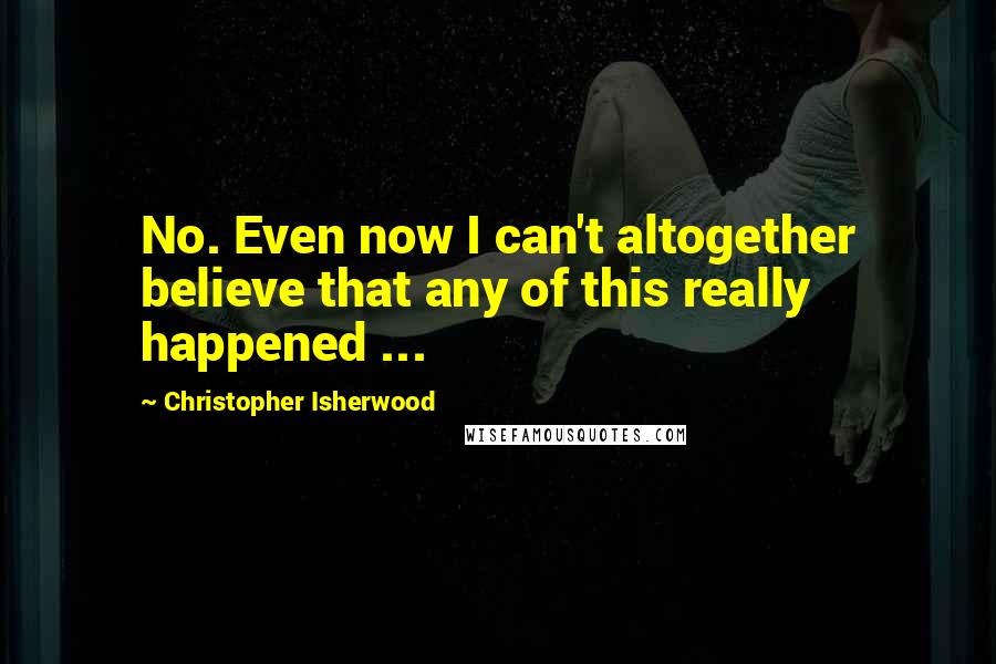 Christopher Isherwood Quotes: No. Even now I can't altogether believe that any of this really happened ...