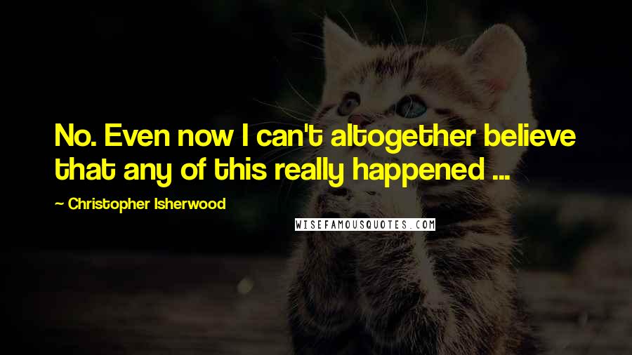 Christopher Isherwood Quotes: No. Even now I can't altogether believe that any of this really happened ...