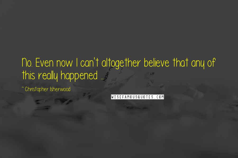 Christopher Isherwood Quotes: No. Even now I can't altogether believe that any of this really happened ...