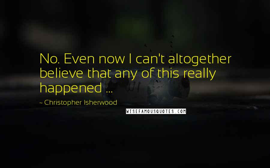 Christopher Isherwood Quotes: No. Even now I can't altogether believe that any of this really happened ...