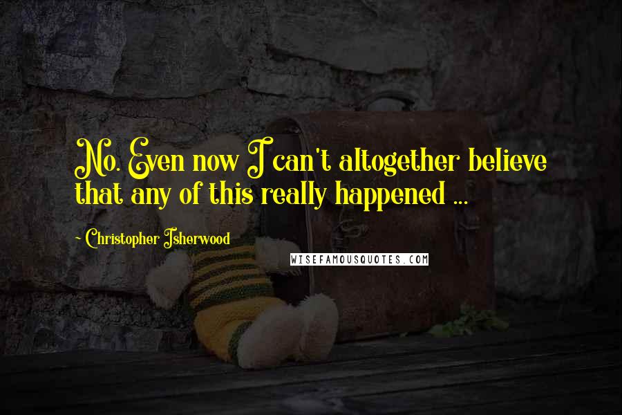 Christopher Isherwood Quotes: No. Even now I can't altogether believe that any of this really happened ...