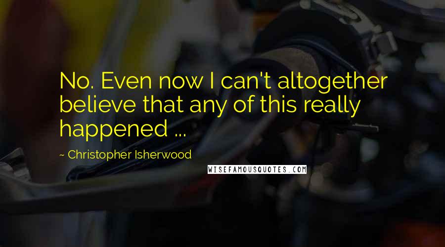 Christopher Isherwood Quotes: No. Even now I can't altogether believe that any of this really happened ...