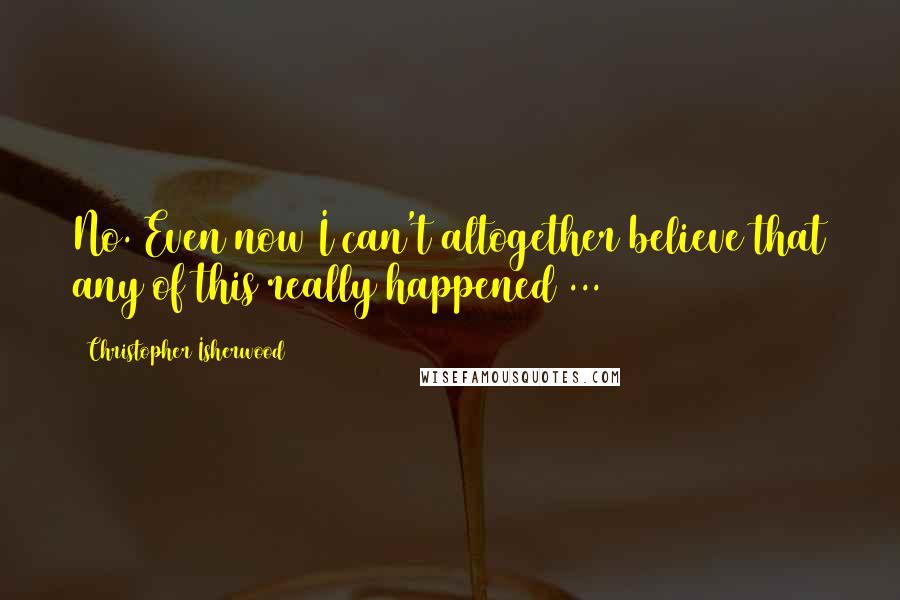 Christopher Isherwood Quotes: No. Even now I can't altogether believe that any of this really happened ...