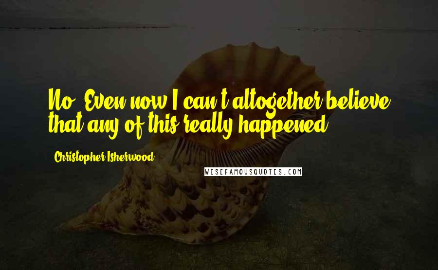 Christopher Isherwood Quotes: No. Even now I can't altogether believe that any of this really happened ...