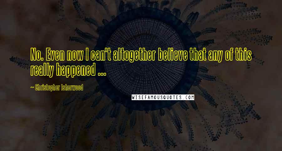 Christopher Isherwood Quotes: No. Even now I can't altogether believe that any of this really happened ...