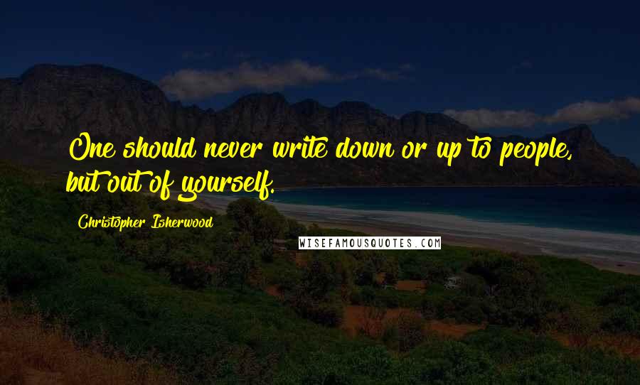 Christopher Isherwood Quotes: One should never write down or up to people, but out of yourself.