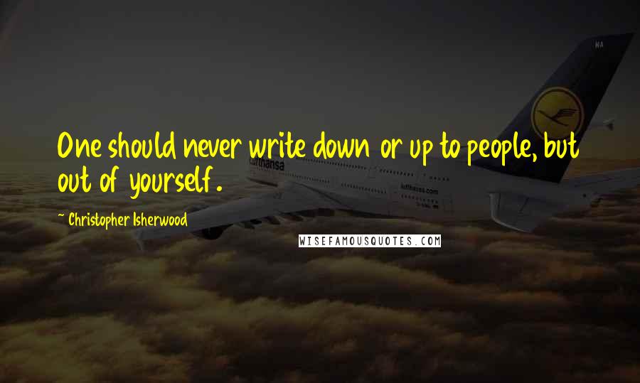 Christopher Isherwood Quotes: One should never write down or up to people, but out of yourself.