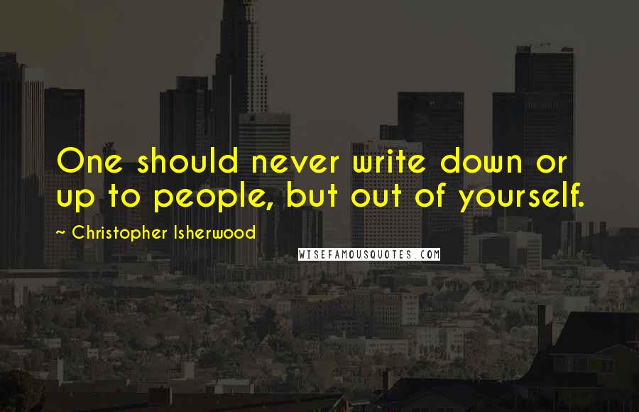 Christopher Isherwood Quotes: One should never write down or up to people, but out of yourself.