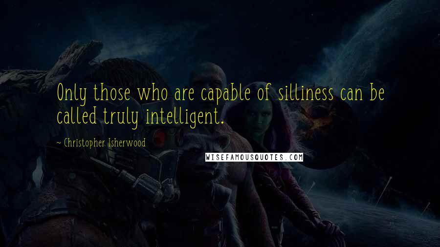 Christopher Isherwood Quotes: Only those who are capable of silliness can be called truly intelligent.