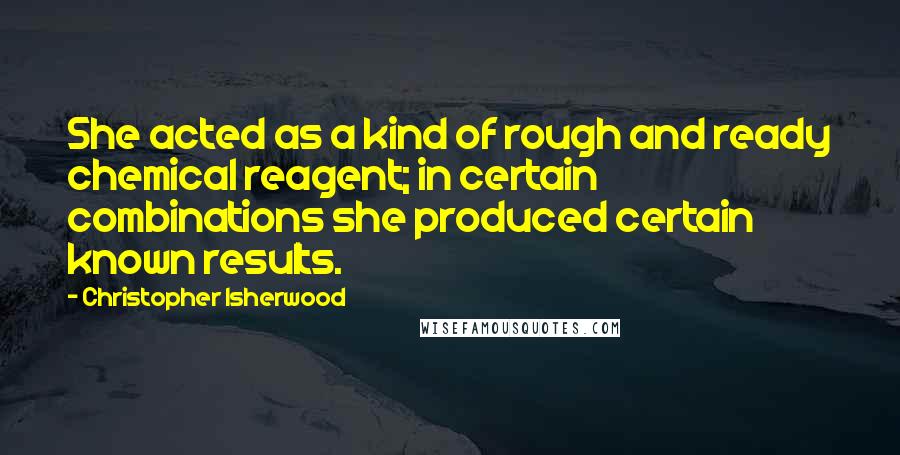 Christopher Isherwood Quotes: She acted as a kind of rough and ready chemical reagent; in certain combinations she produced certain known results.