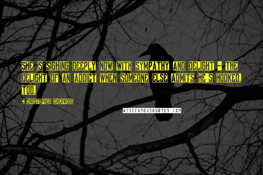 Christopher Isherwood Quotes: She is sighing deeply now with sympathy and delight - the delight of an addict when someone else admits he's hooked, too.