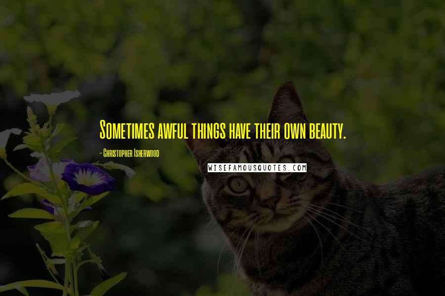 Christopher Isherwood Quotes: Sometimes awful things have their own beauty.