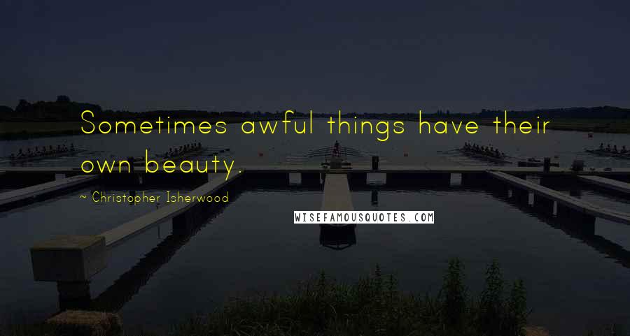 Christopher Isherwood Quotes: Sometimes awful things have their own beauty.