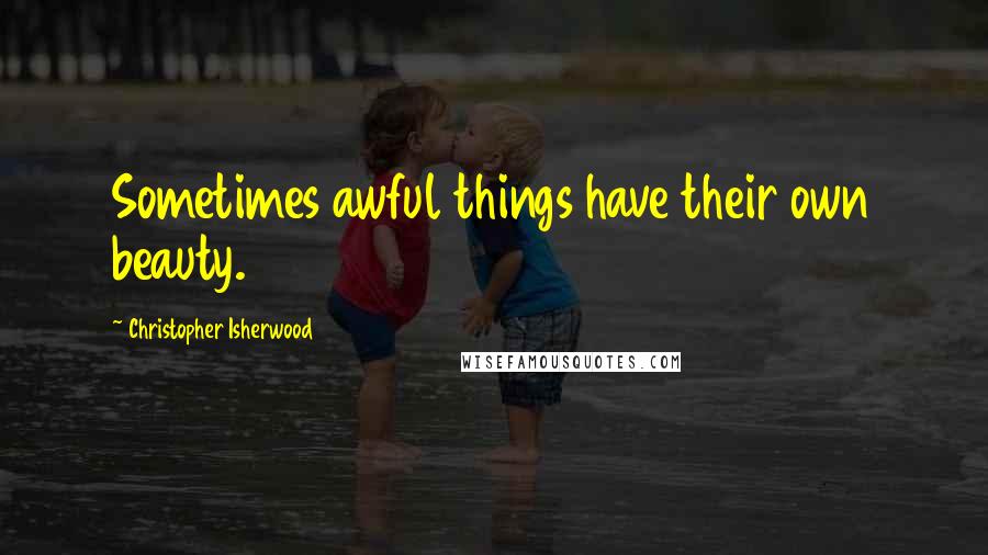 Christopher Isherwood Quotes: Sometimes awful things have their own beauty.