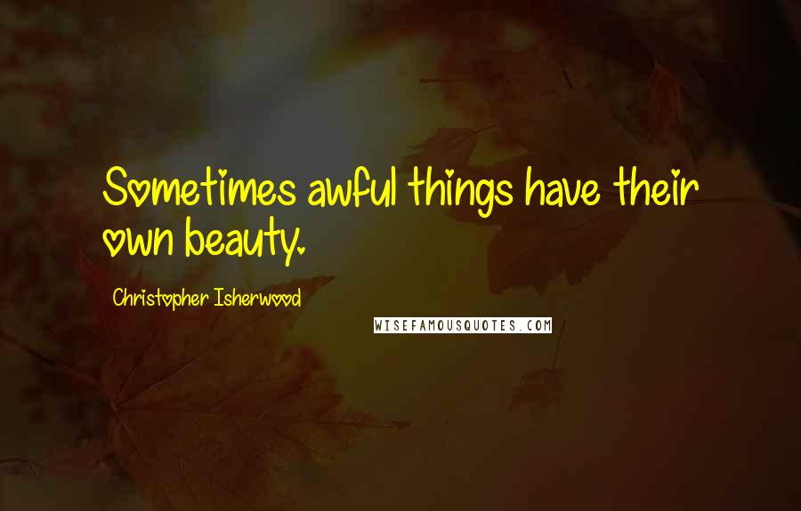 Christopher Isherwood Quotes: Sometimes awful things have their own beauty.