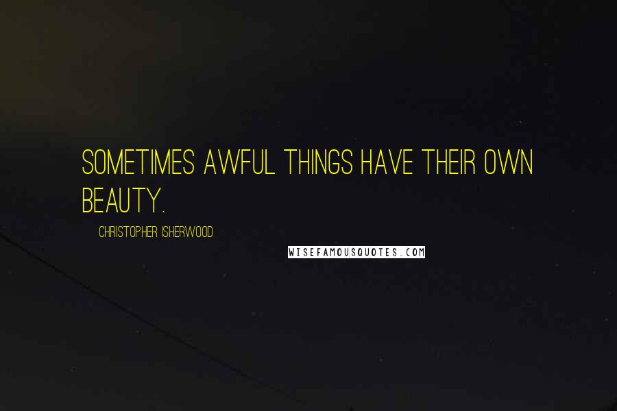 Christopher Isherwood Quotes: Sometimes awful things have their own beauty.