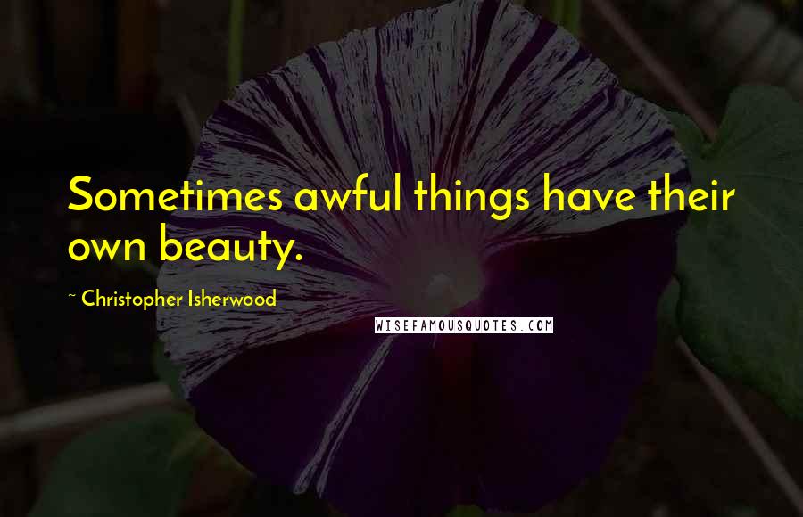 Christopher Isherwood Quotes: Sometimes awful things have their own beauty.