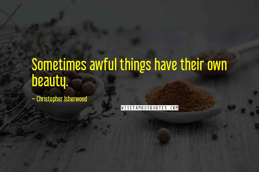 Christopher Isherwood Quotes: Sometimes awful things have their own beauty.