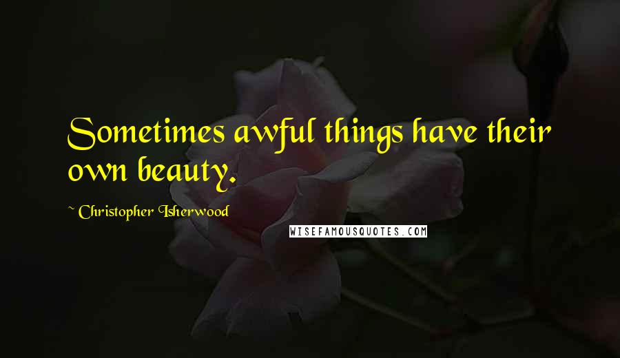 Christopher Isherwood Quotes: Sometimes awful things have their own beauty.