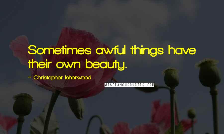 Christopher Isherwood Quotes: Sometimes awful things have their own beauty.