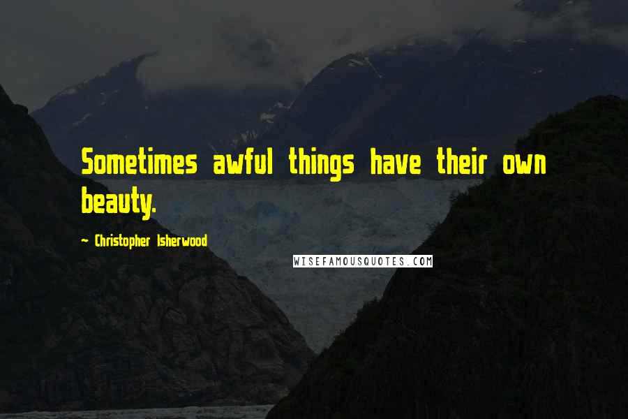 Christopher Isherwood Quotes: Sometimes awful things have their own beauty.