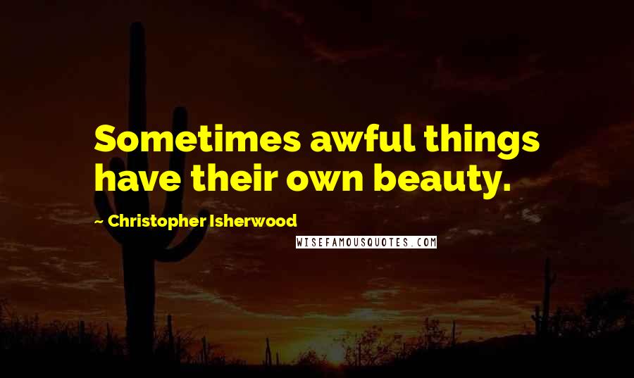 Christopher Isherwood Quotes: Sometimes awful things have their own beauty.