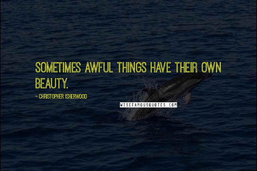 Christopher Isherwood Quotes: Sometimes awful things have their own beauty.