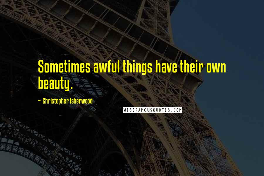 Christopher Isherwood Quotes: Sometimes awful things have their own beauty.