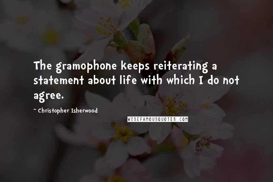 Christopher Isherwood Quotes: The gramophone keeps reiterating a statement about life with which I do not agree.