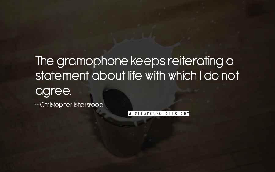 Christopher Isherwood Quotes: The gramophone keeps reiterating a statement about life with which I do not agree.