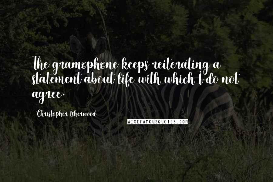 Christopher Isherwood Quotes: The gramophone keeps reiterating a statement about life with which I do not agree.