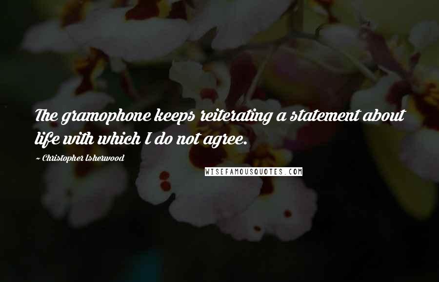 Christopher Isherwood Quotes: The gramophone keeps reiterating a statement about life with which I do not agree.