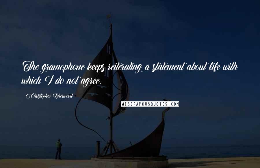 Christopher Isherwood Quotes: The gramophone keeps reiterating a statement about life with which I do not agree.