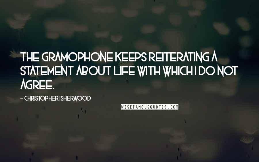 Christopher Isherwood Quotes: The gramophone keeps reiterating a statement about life with which I do not agree.
