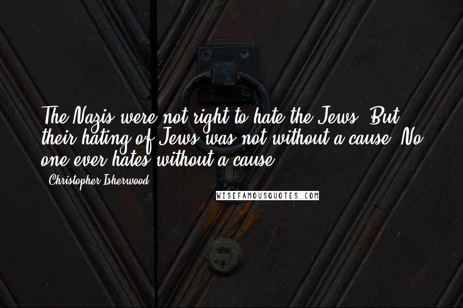Christopher Isherwood Quotes: The Nazis were not right to hate the Jews. But their hating of Jews was not without a cause. No one ever hates without a cause.
